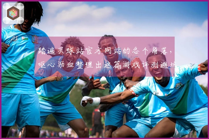 踏遍买球站官方网站的各个角落，呕心沥血整理出这篇游戏评测避坑指南