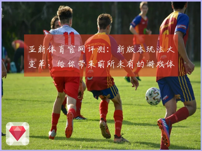 亚新体育官网评测：新版本玩法大变革，给你带来前所未有的游戏体验！