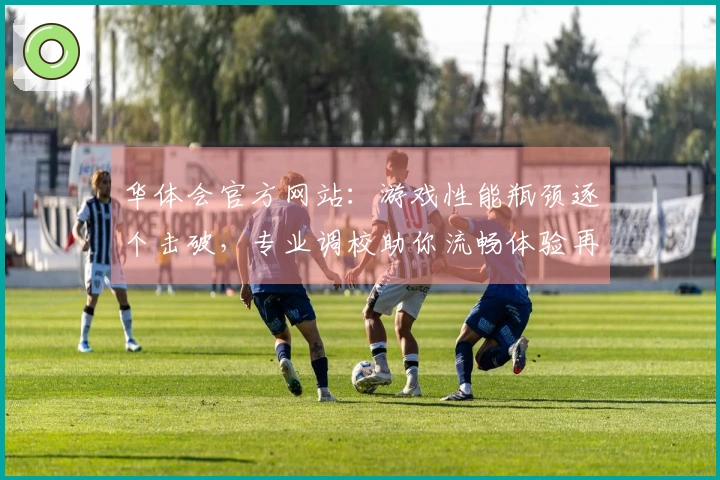 华体会官方网站：游戏性能瓶颈逐个击破，专业调校助你流畅体验再攀新高