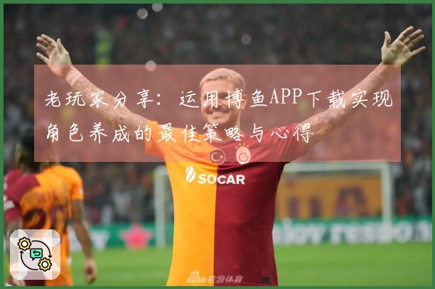 老玩家分享：运用博鱼APP下载实现角色养成的最佳策略与心得