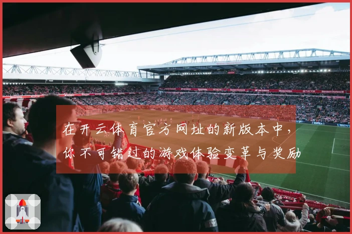 在开云体育官方网址的新版本中，你不可错过的游戏体验变革与奖励提升